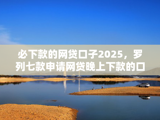 必下款的网贷口子2025，罗列七款申请网贷晚上下款的口子