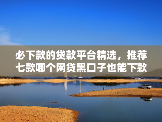 必下款的贷款平台精选，推荐七款哪个网贷黑口子也能下款