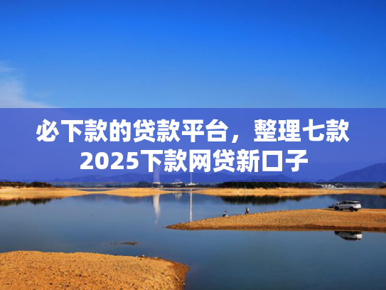 必下款的贷款平台，整理七款2025下款网贷新口子