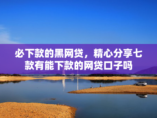 必下款的黑网贷，精心分享七款有能下款的网贷口子吗