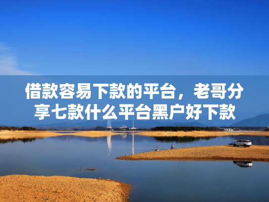 借款容易下款的平台，老哥分享七款什么平台黑户好下款