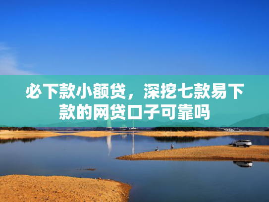 必下款小额贷，深挖七款易下款的网贷口子可靠吗