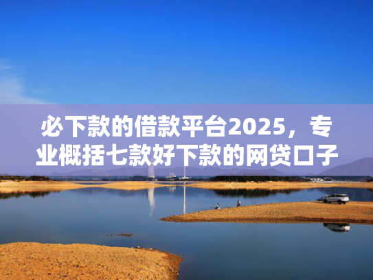 必下款的借款平台2025，专业概括七款好下款的网贷口子贴吧