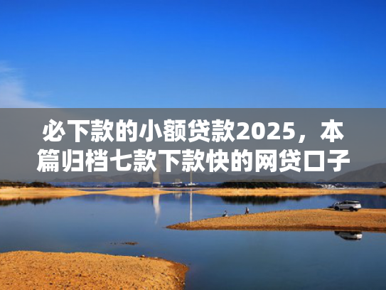 必下款的小额贷款2025，本篇归档七款下款快的网贷口子有哪些