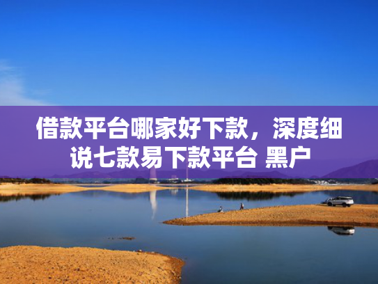 借款平台哪家好下款，深度细说七款易下款平台 黑户