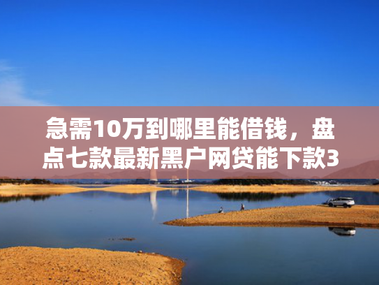 急需10万到哪里能借钱，盘点七款最新黑户网贷能下款3万