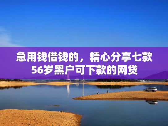 急用钱借钱的，精心分享七款56岁黑户可下款的网贷