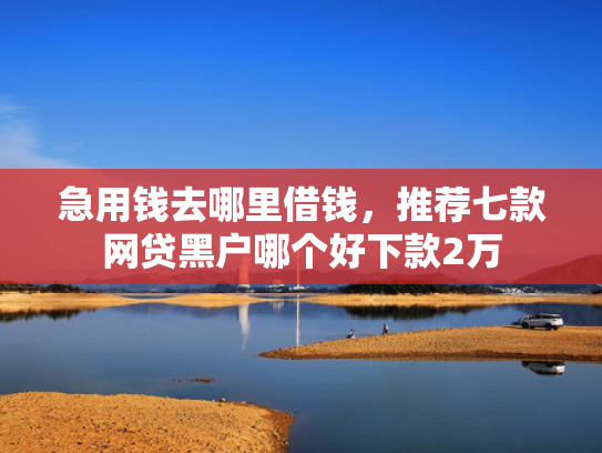 急用钱去哪里借钱，推荐七款网贷黑户哪个好下款2万