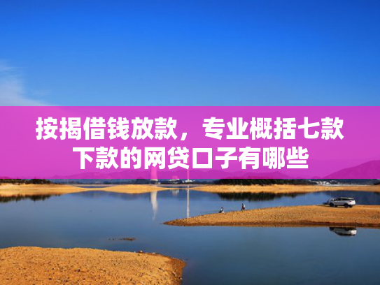 按揭借钱放款，专业概括七款下款的网贷口子有哪些