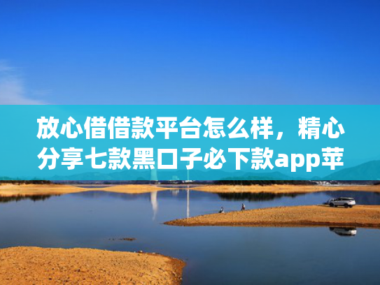 放心借借款平台怎么样，精心分享七款黑口子必下款app苹果下载