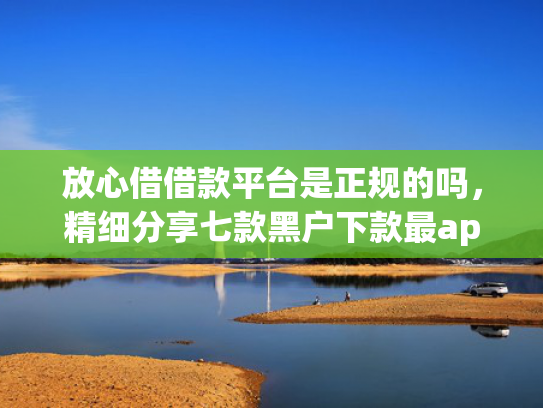 放心借借款平台是正规的吗，精细分享七款黑户下款最app新口子