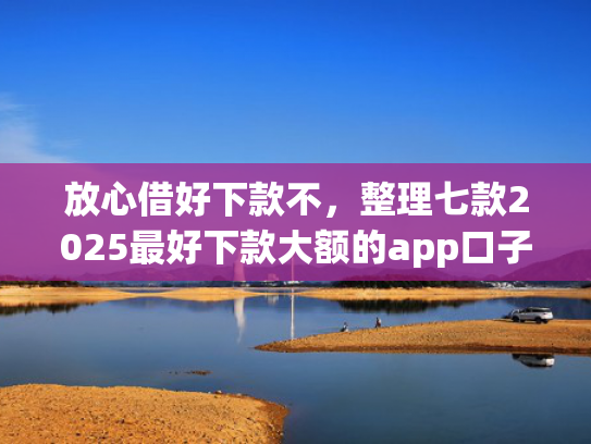 放心借好下款不，整理七款2025最好下款大额的app口子