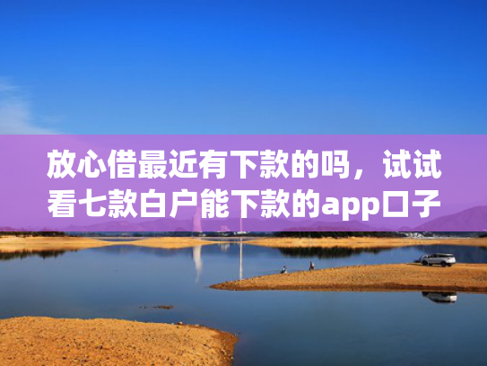 放心借最近有下款的吗，试试看七款白户能下款的app口子