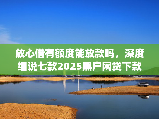 放心借有额度能放款吗，深度细说七款2025黑户网贷下款口子app