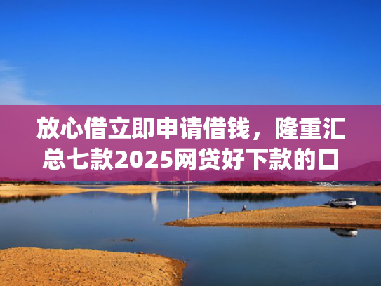 放心借立即申请借钱，隆重汇总七款2025网贷好下款的口子app