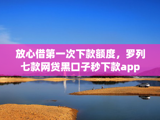 放心借第一次下款额度，罗列七款网贷黑口子秒下款app