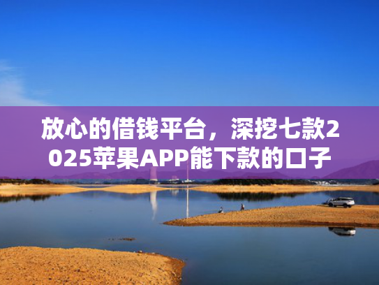 放心的借钱平台，深挖七款2025苹果APP能下款的口子