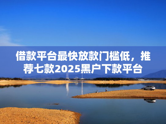 借款平台最快放款门槛低，推荐七款2025黑户下款平台