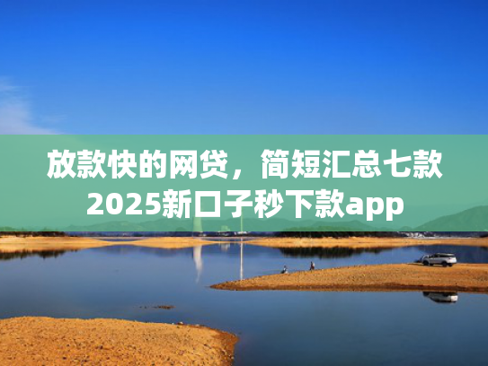 放款快的网贷，简短汇总七款2025新口子秒下款app