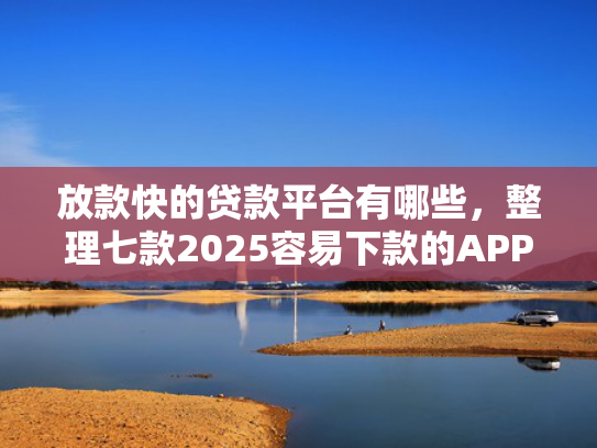 放款快的贷款平台有哪些，整理七款2025容易下款的APP口子