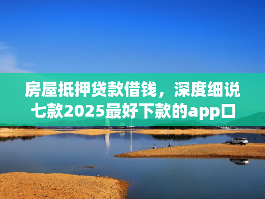 房屋抵押贷款借钱，深度细说七款2025最好下款的app口子