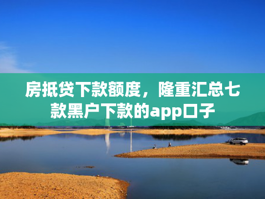 房抵贷下款额度，隆重汇总七款黑户下款的app口子