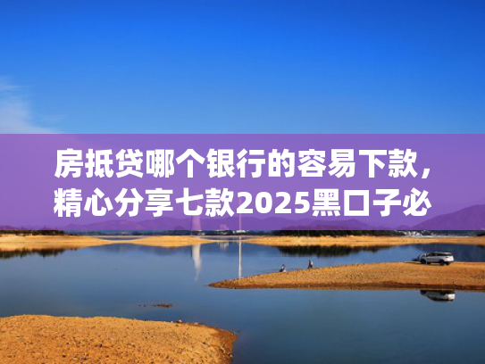 房抵贷哪个银行的容易下款，精心分享七款2025黑口子必下款app
