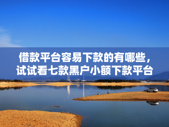借款平台容易下款的有哪些，试试看七款黑户小额下款平台