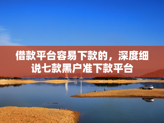 借款平台容易下款的，深度细说七款黑户准下款平台