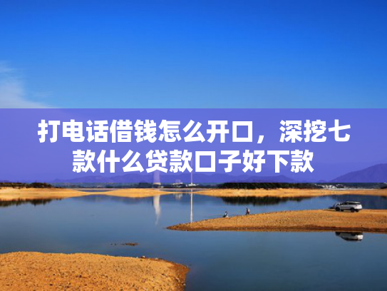 打电话借钱怎么开口，深挖七款什么贷款口子好下款