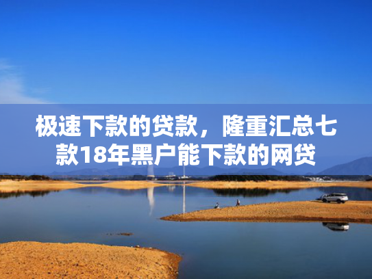 极速下款的贷款，隆重汇总七款18年黑户能下款的网贷