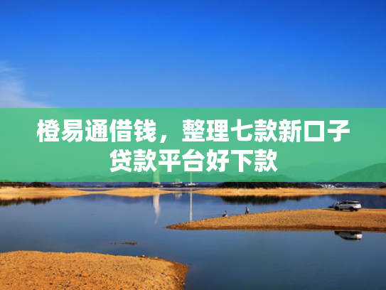 橙易通借钱，整理七款新口子贷款平台好下款