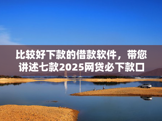 比较好下款的借款软件，带您讲述七款2025网贷必下款口子有呆账