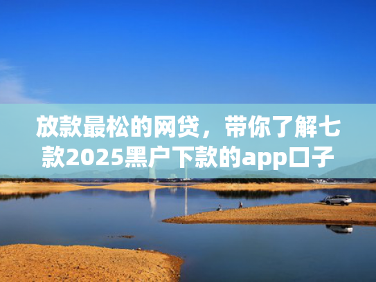 放款最松的网贷，带你了解七款2025黑户下款的app口子
