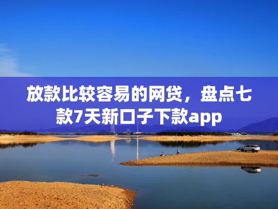 放款比较容易的网贷，盘点七款7天新口子下款app