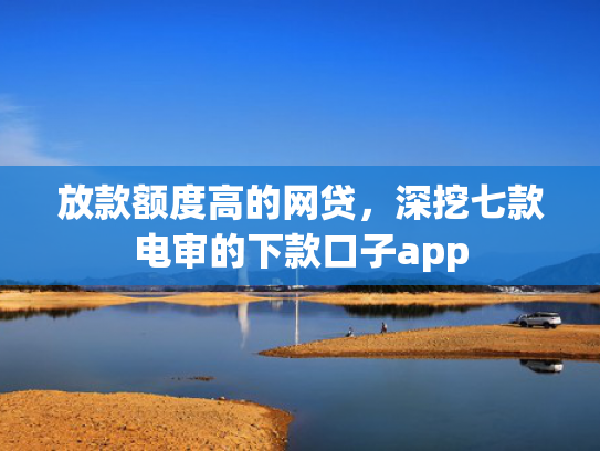 放款额度高的网贷，深挖七款电审的下款口子app