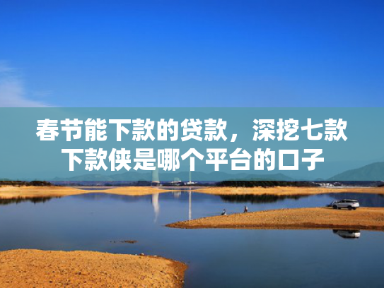 春节能下款的贷款，深挖七款下款侠是哪个平台的口子
