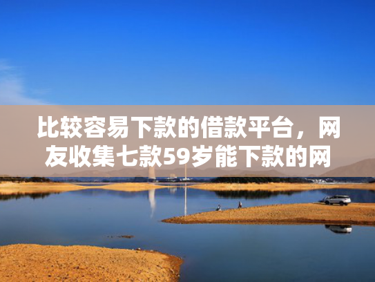 比较容易下款的借款平台，网友收集七款59岁能下款的网贷口子