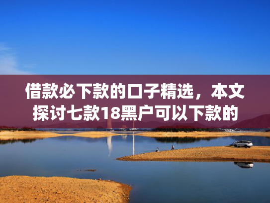借款必下款的口子精选，本文探讨七款18黑户可以下款的网贷app