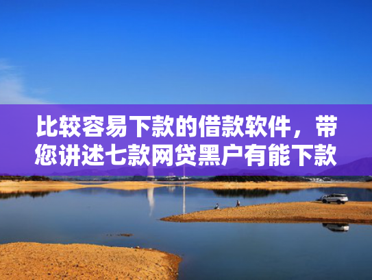 比较容易下款的借款软件，带您讲述七款网贷黑户有能下款的口子