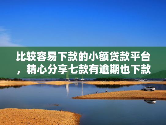 比较容易下款的小额贷款平台，精心分享七款有逾期也下款的网贷口子