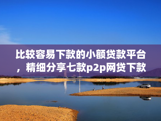 比较容易下款的小额贷款平台，精细分享七款p2p网贷下款口子