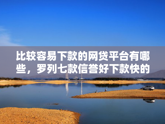 比较容易下款的网贷平台有哪些，罗列七款信誉好下款快的网贷口子
