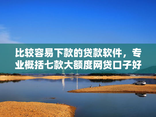 比较容易下款的贷款软件，专业概括七款大额度网贷口子好下款的