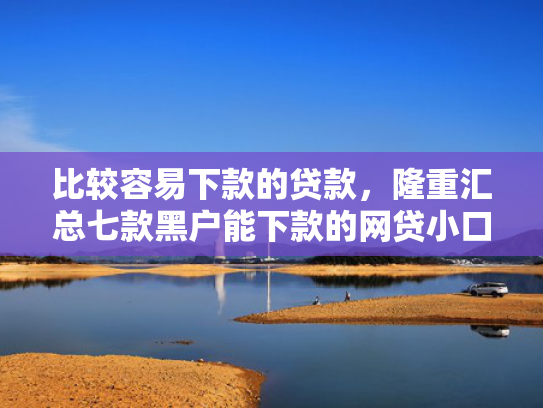 比较容易下款的贷款，隆重汇总七款黑户能下款的网贷小口子