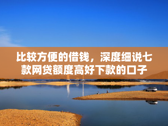 比较方便的借钱，深度细说七款网贷额度高好下款的口子