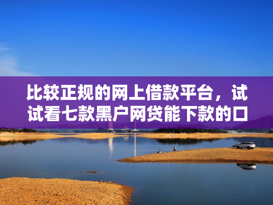 比较正规的网上借款平台，试试看七款黑户网贷能下款的口子群