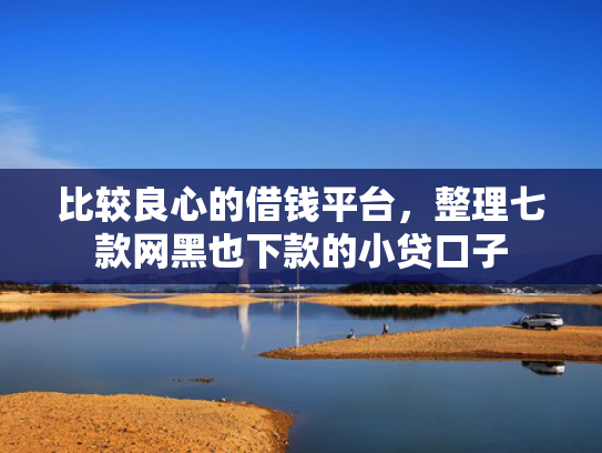 比较良心的借钱平台，整理七款网黑也下款的小贷口子