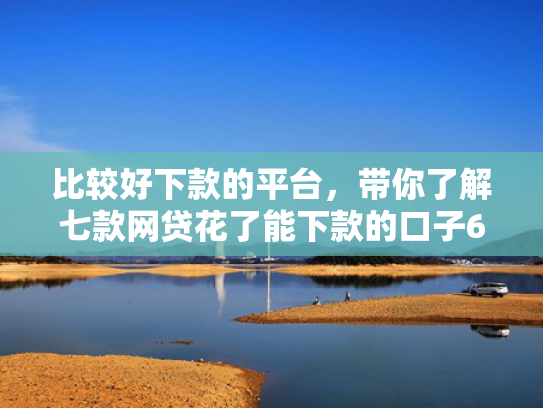 比较好下款的平台，带你了解七款网贷花了能下款的口子6