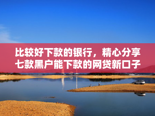 比较好下款的银行，精心分享七款黑户能下款的网贷新口子